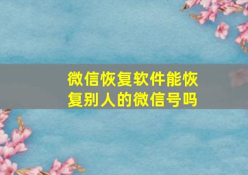 微信恢复软件能恢复别人的微信号吗