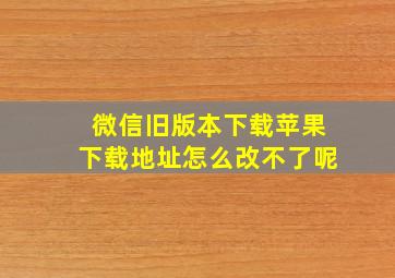 微信旧版本下载苹果下载地址怎么改不了呢