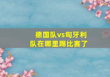 德国队vs匈牙利队在哪里踢比赛了