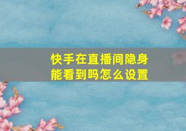 快手在直播间隐身能看到吗怎么设置