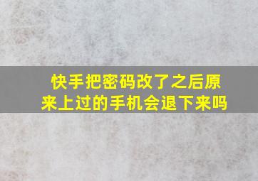 快手把密码改了之后原来上过的手机会退下来吗