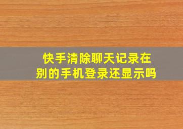 快手清除聊天记录在别的手机登录还显示吗