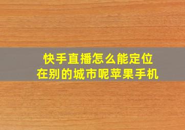 快手直播怎么能定位在别的城市呢苹果手机