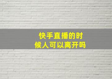 快手直播的时候人可以离开吗