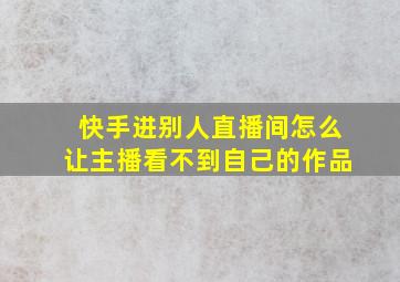 快手进别人直播间怎么让主播看不到自己的作品