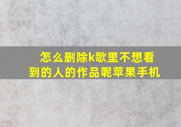 怎么删除k歌里不想看到的人的作品呢苹果手机