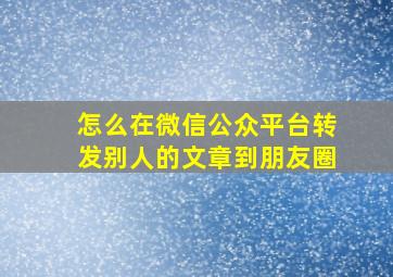 怎么在微信公众平台转发别人的文章到朋友圈