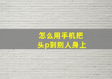 怎么用手机把头p到别人身上