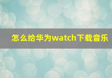 怎么给华为watch下载音乐