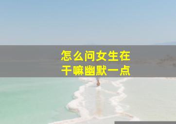 怎么问女生在干嘛幽默一点