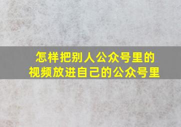 怎样把别人公众号里的视频放进自己的公众号里