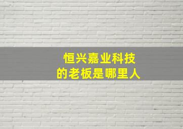 恒兴嘉业科技的老板是哪里人