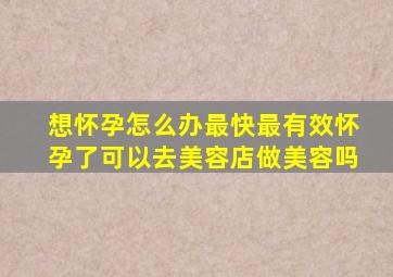 想怀孕怎么办最快最有效怀孕了可以去美容店做美容吗