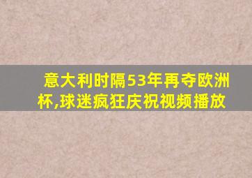 意大利时隔53年再夺欧洲杯,球迷疯狂庆祝视频播放