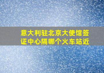 意大利驻北京大使馆签证中心隔哪个火车站近