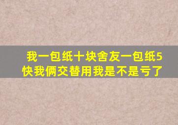 我一包纸十块舍友一包纸5快我俩交替用我是不是亏了