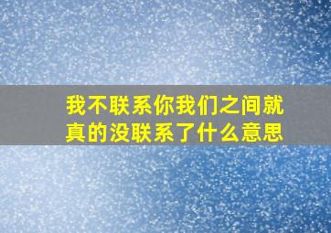 我不联系你我们之间就真的没联系了什么意思