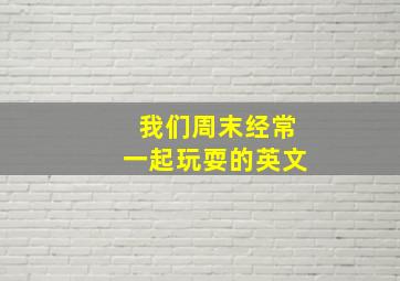 我们周末经常一起玩耍的英文