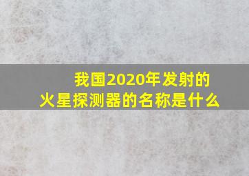 我国2020年发射的火星探测器的名称是什么