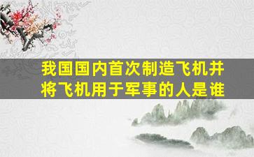 我国国内首次制造飞机并将飞机用于军事的人是谁