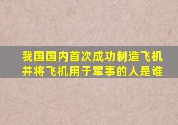 我国国内首次成功制造飞机并将飞机用于军事的人是谁