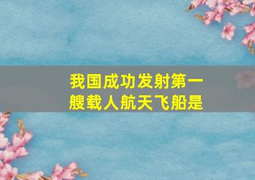 我国成功发射第一艘载人航天飞船是