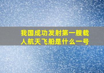 我国成功发射第一艘载人航天飞船是什么一号