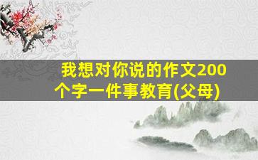 我想对你说的作文200个字一件事教育(父母)