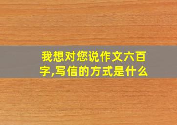 我想对您说作文六百字,写信的方式是什么