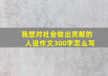 我想对社会做出贡献的人说作文300字怎么写