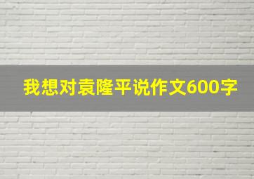 我想对袁隆平说作文600字