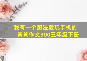 我有一个想法爱玩手机的爸爸作文300三年级下册