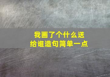 我画了个什么送给谁造句简单一点