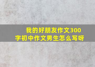 我的好朋友作文300字初中作文男生怎么写呀