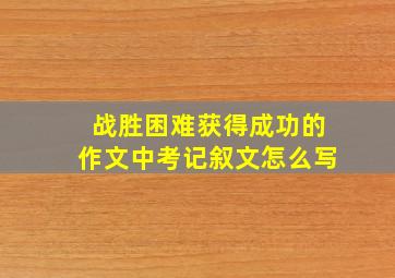 战胜困难获得成功的作文中考记叙文怎么写