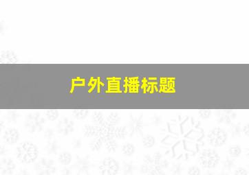 户外直播标题