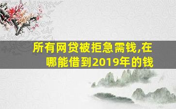 所有网贷被拒急需钱,在哪能借到2019年的钱