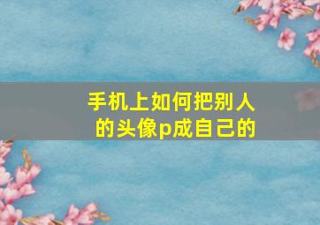 手机上如何把别人的头像p成自己的