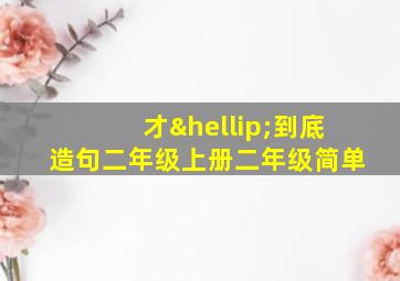 才…到底造句二年级上册二年级简单