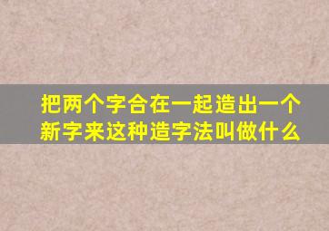 把两个字合在一起造出一个新字来这种造字法叫做什么