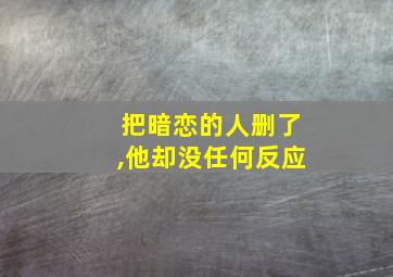 把暗恋的人删了,他却没任何反应