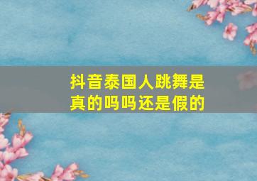 抖音泰国人跳舞是真的吗吗还是假的