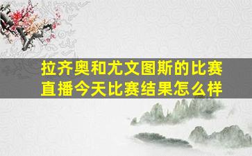 拉齐奥和尤文图斯的比赛直播今天比赛结果怎么样