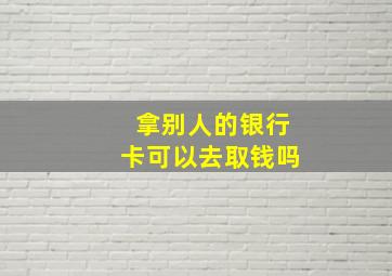 拿别人的银行卡可以去取钱吗