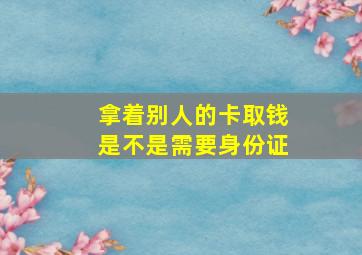 拿着别人的卡取钱是不是需要身份证