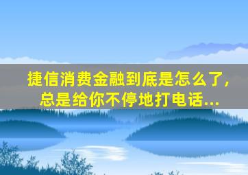 捷信消费金融到底是怎么了,总是给你不停地打电话...