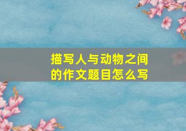 描写人与动物之间的作文题目怎么写