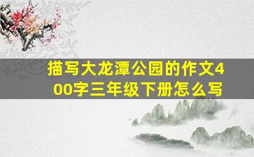 描写大龙潭公园的作文400字三年级下册怎么写