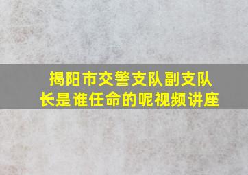 揭阳市交警支队副支队长是谁任命的呢视频讲座