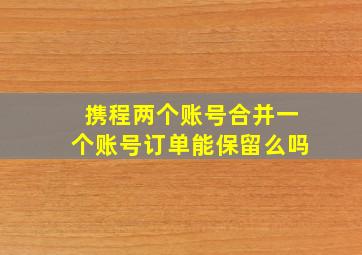 携程两个账号合并一个账号订单能保留么吗